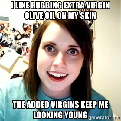 I like rubbing extra virgin olive oil on my skin the added virgins keep me  looking young - Overly Attached Girlfriend 2 | Meme Generator